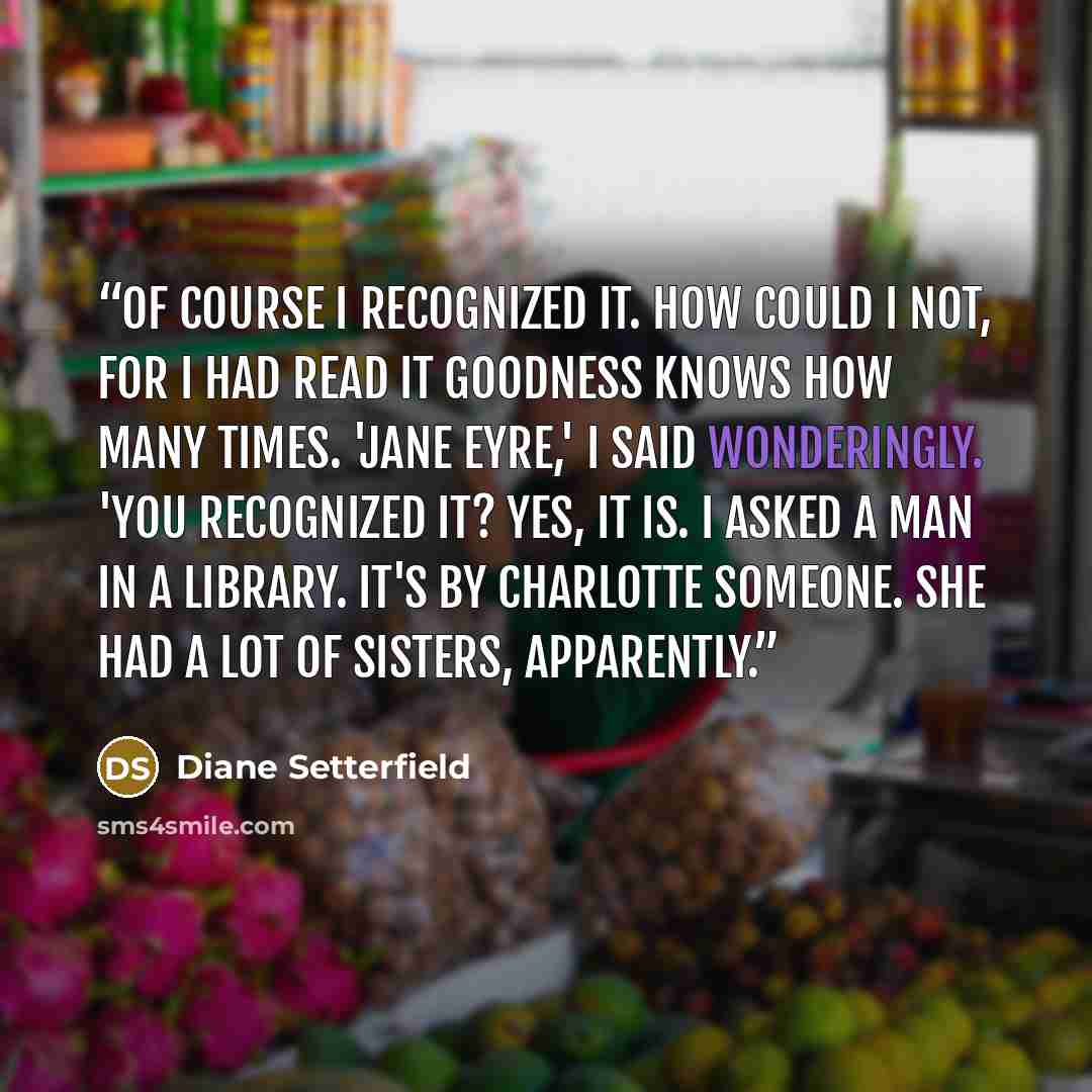 “Of course I recognized it. How could I not, for I had read it goodness knows how many times. 'Jane Eyre,' I said wonderingly. 'You recognized it? Yes, it is. I asked a man in a library. It's by Charlotte someone. She had a lot of sisters, apparently.” quote by Diane Setterfield