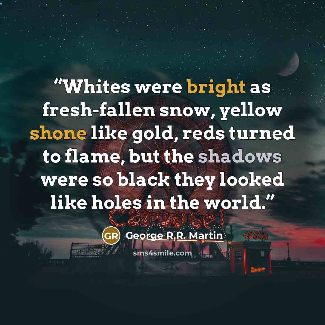 “Whites were bright as fresh-fallen snow, yellow shone like gold, reds turned to flame, but the shadows were so black they looked like holes in the world.” quote by George R.R. Martin