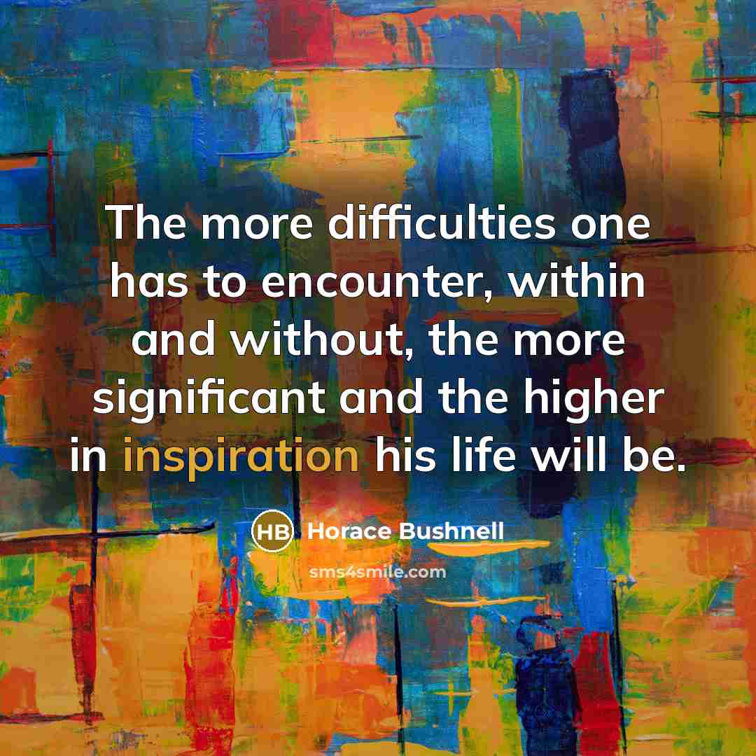 “The more difficulties one has to encounter, within and without, the more significant and the higher in inspiration his life will be.” quote by Horace Bushnell