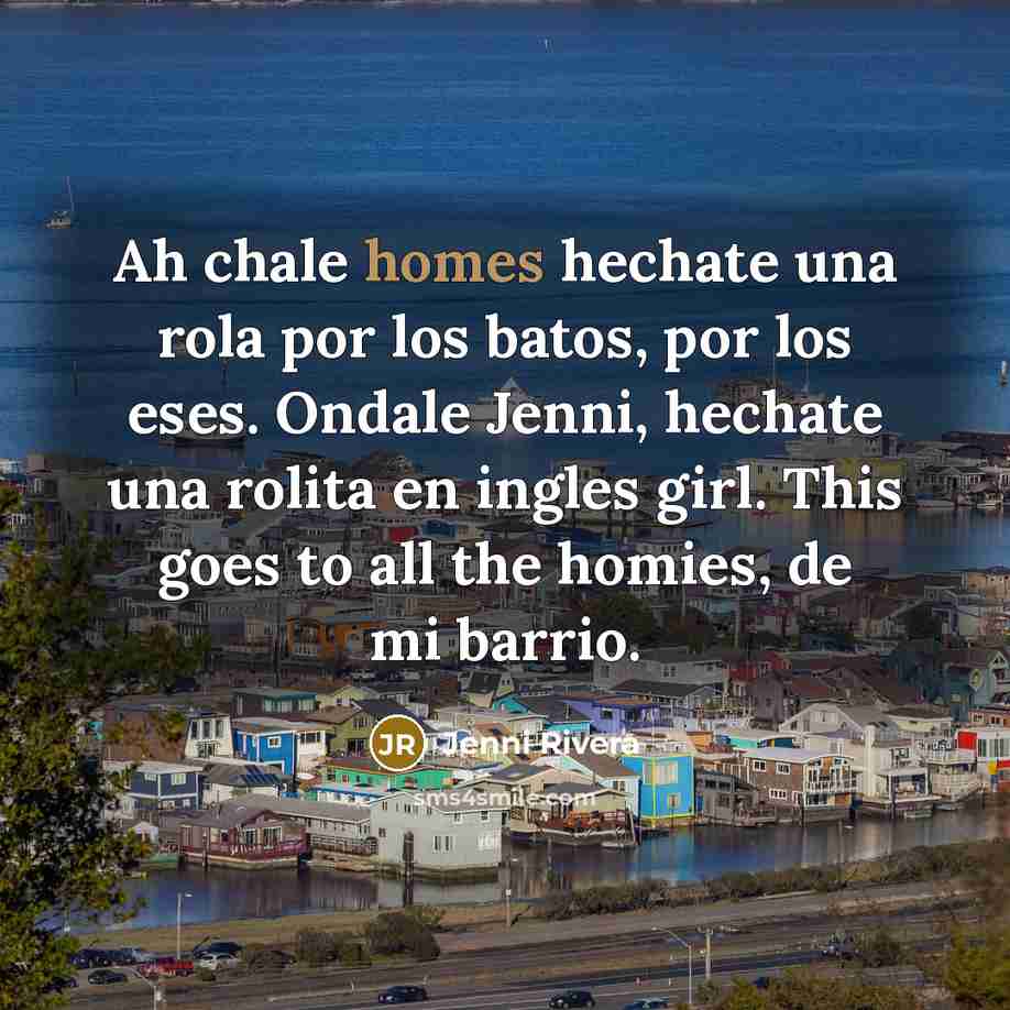 “Ah chale homes hechate una rola por los batos, por los eses. Ondale Jenni, hechate una rolita en ingles girl. This goes to all the homies, de mi barrio.” quote by Jenni Rivera