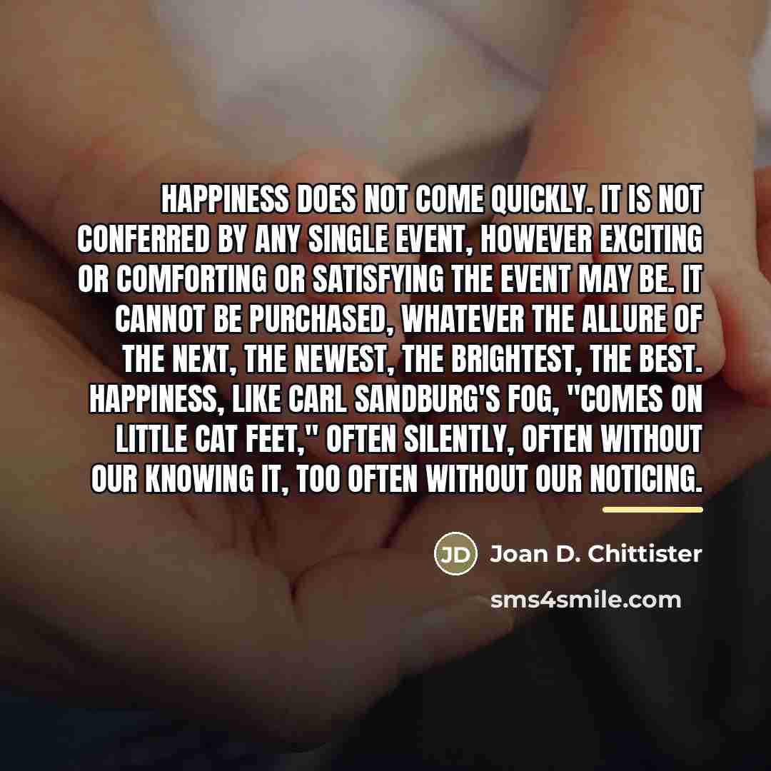 “Happiness does not come quickly. It is not conferred by…” quote by Joan D. Chittister