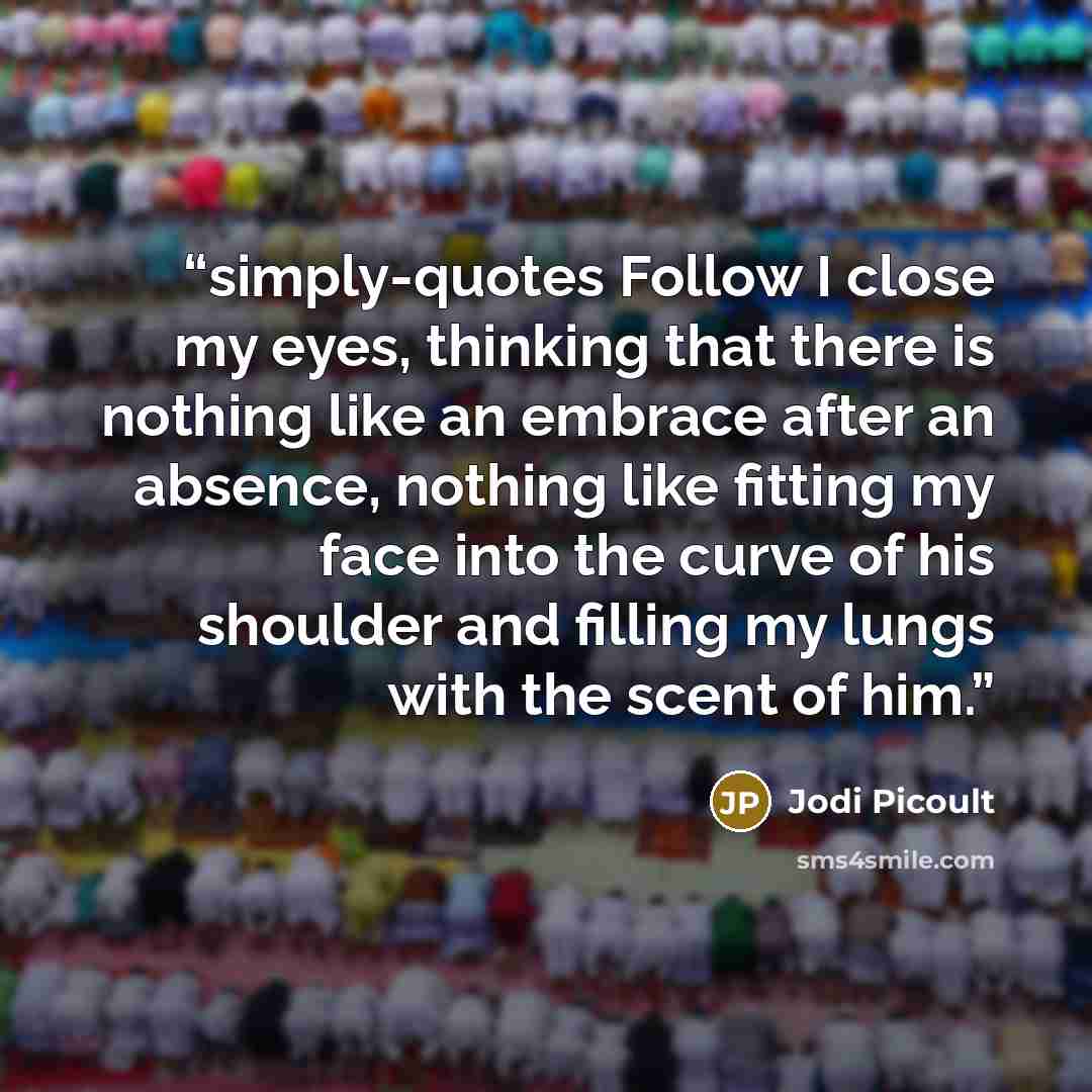 “simply-quotes Follow I close my eyes, thinking that there is nothing like an embrace after an absence, nothing like fitting my face into the curve of his shoulder and filling my lungs with the scent of him.” quote by Jodi Picoult