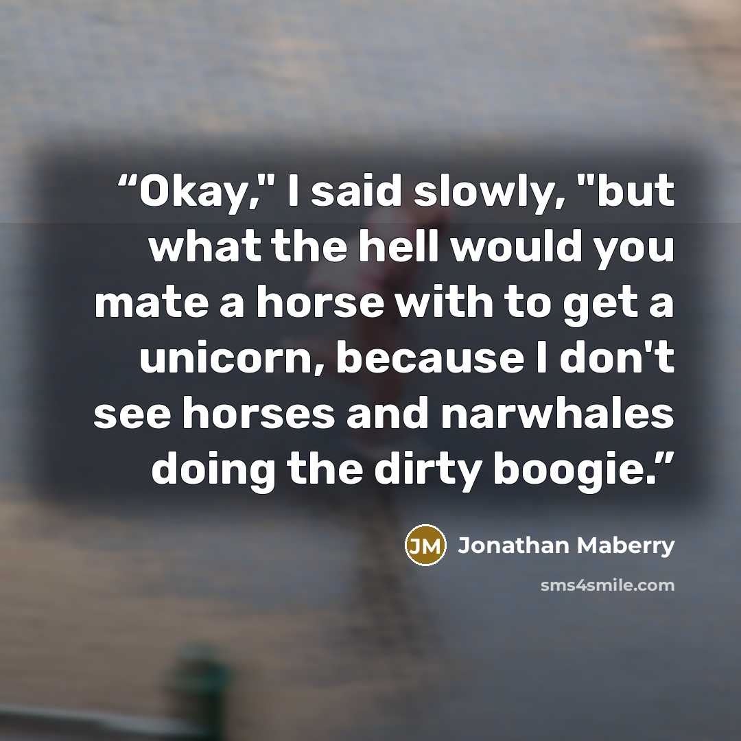 “Okay," I said slowly, "but what the hell would you mate a horse with to get a unicorn, because I don't see horses and narwhales doing the dirty boogie.” quote by Jonathan Maberry