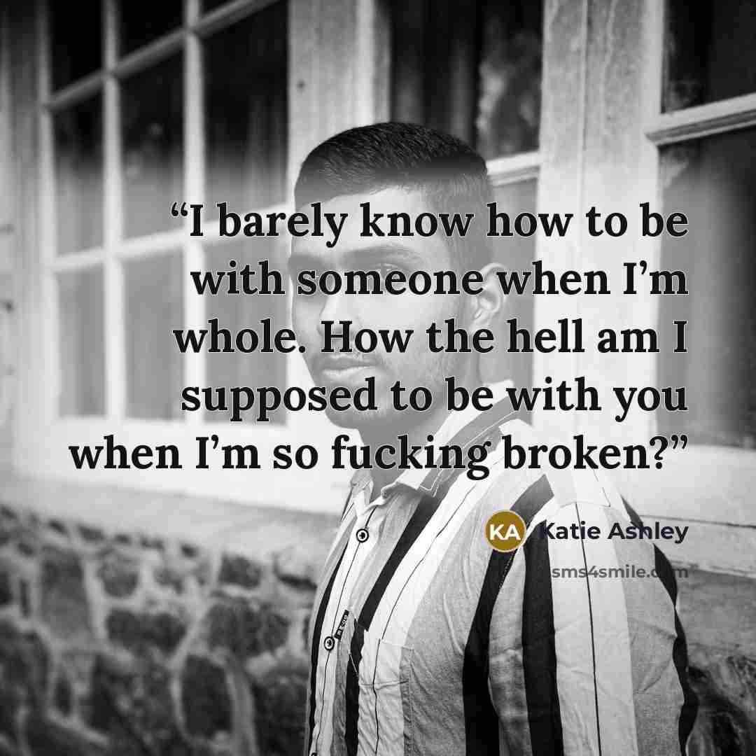 “I barely know how to be with someone when I’m whole. How the hell am I supposed to be with you when I’m so fucking broken?” quote by Katie Ashley