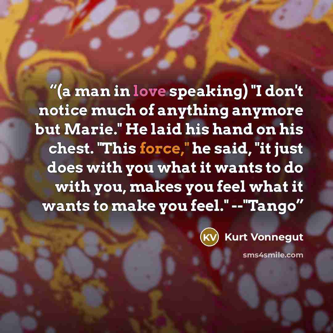 “(a man in love speaking) "I don't notice much of anything anymore but Marie." He laid his hand on his chest. "This force," he said, "it just does with you what it wants to do with you, makes you feel what it wants to make you feel." --"Tango” quote by Kurt Vonnegut