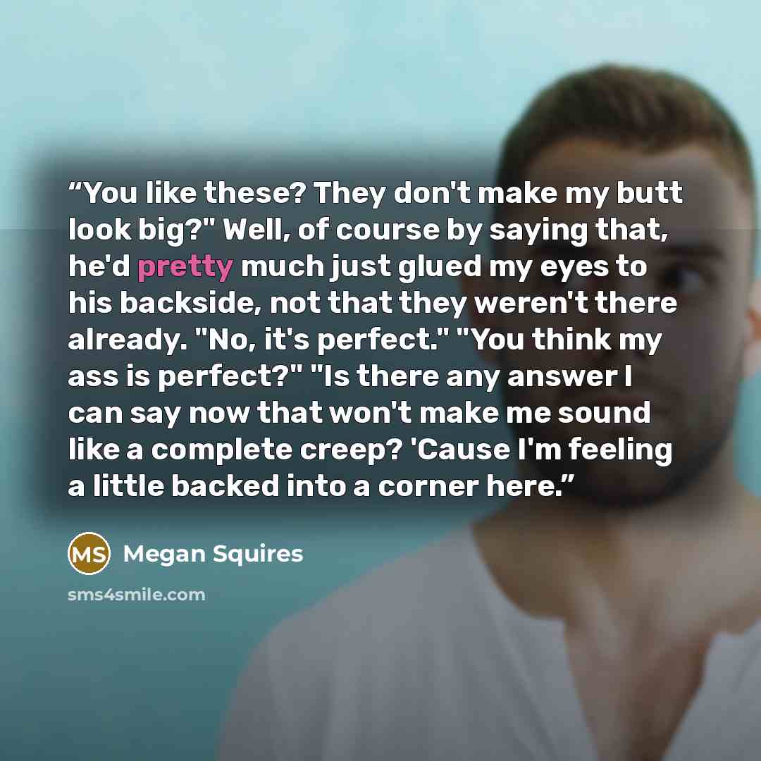 “You like these? They don't make my butt look big?" Well, of course by saying that, he'd pretty much just glued my eyes to his backside, not that they weren't there already. "No, it's perfect." "You think my ass is perfect?" "Is there any answer I can say now that won't make me sound like a…” quote by Megan Squires