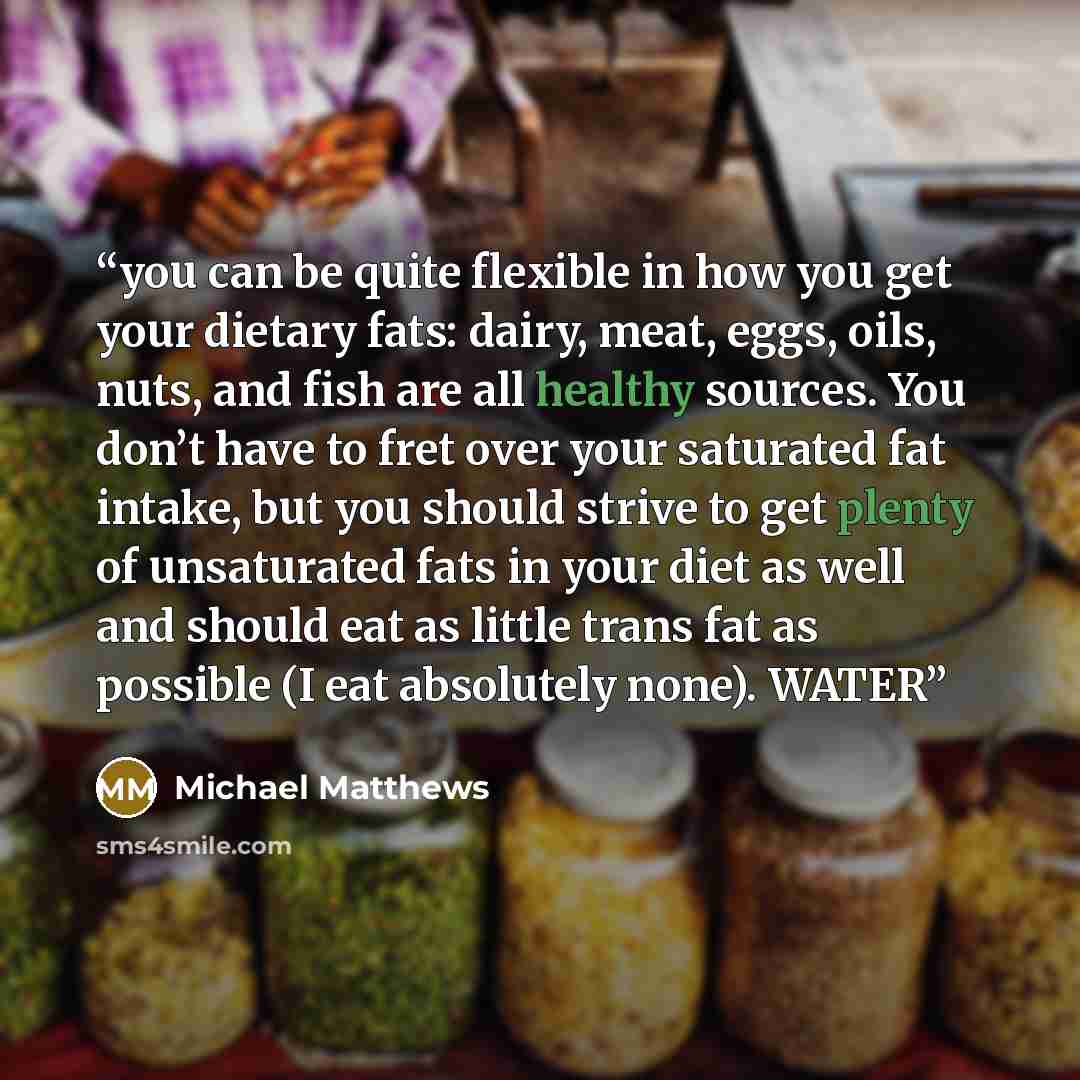 “you can be quite flexible in how you get your dietary fats: dairy, meat, eggs, oils, nuts, and fish are all healthy sources. You don’t have to fret over your saturated fat intake, but you should strive to get plenty of unsaturated fats in your diet as well and should eat as little trans fat as…” quote by Michael Matthews