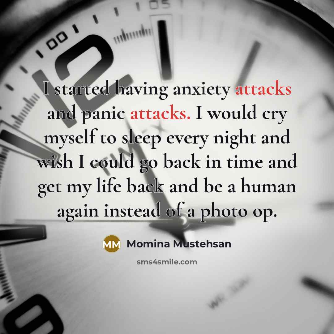 “I started having anxiety attacks and panic attacks. I would cry myself to sleep every night and wish I could go back in time and get my life back and be a human again instead of a photo op.” quote by Momina Mustehsan