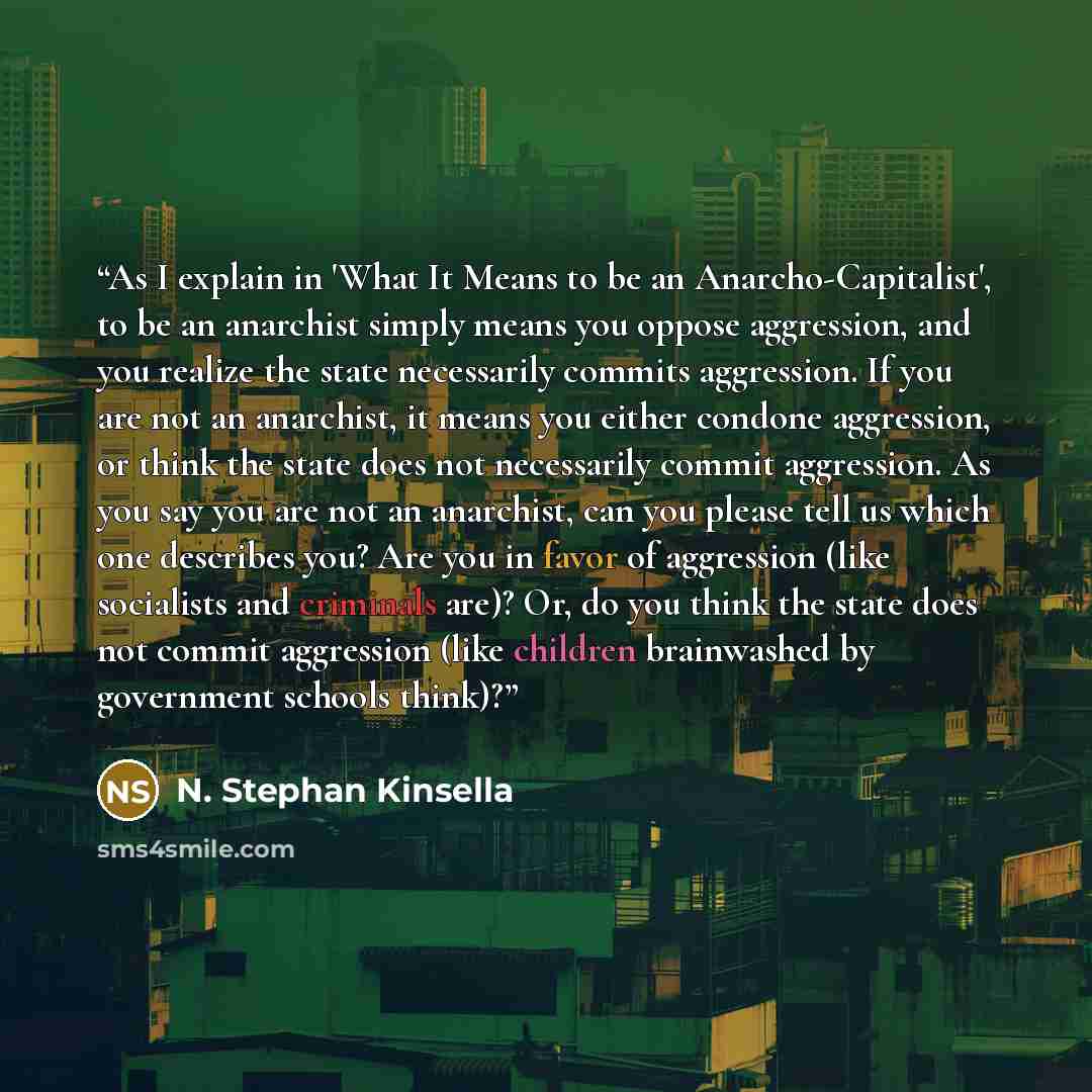 “As I explain in 'What It Means to be an Anarcho-Capitalist', to be an anarchist simply means you oppose aggression, and you realize the state necessarily commits aggression. If you are not an anarchist, it means you either condone aggression, or think the state does not necessarily commit…” quote by N. Stephan Kinsella