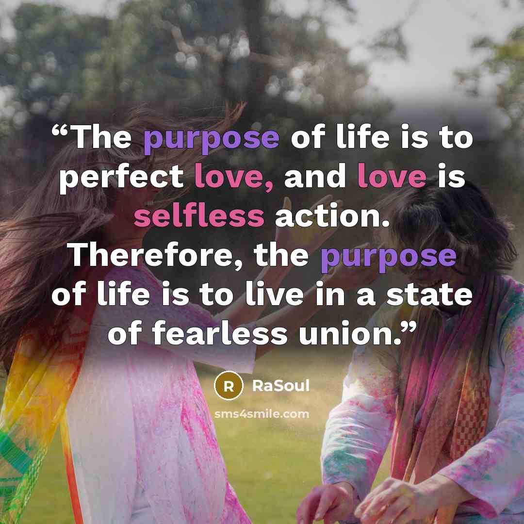 “The purpose of life is to perfect love, and love is selfless action. Therefore, the purpose of life is to live in a state of fearless union.” quote by RaSoul