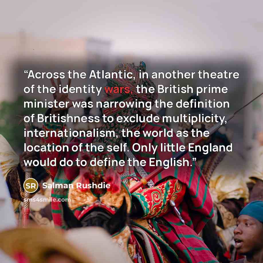 “Across the Atlantic, in another theatre of the identity wars, the British prime minister was narrowing the definition of Britishness to exclude multiplicity, internationalism, the world as the location of the self. Only little England would do to define the English.” quote by Salman Rushdie