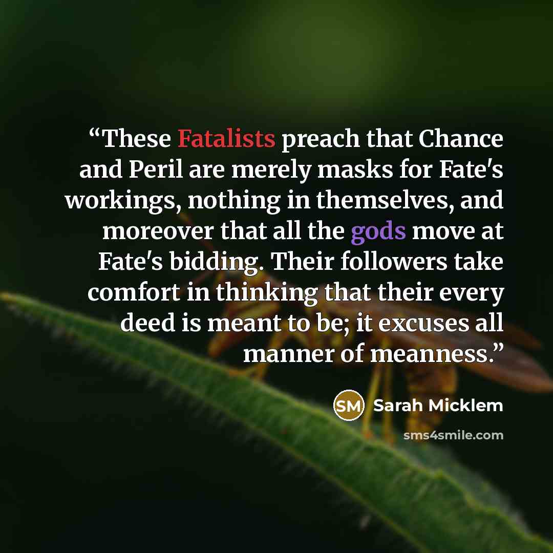 “These Fatalists preach that Chance and Peril are merely masks for Fate's workings, nothing in themselves, and moreover that all the gods move at Fate's bidding. Their followers take comfort in thinking that their every deed is meant to be; it excuses all manner of meanness.” quote by Sarah Micklem