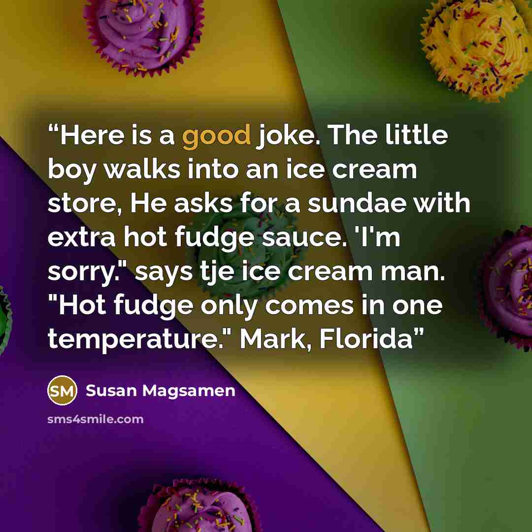 “Here is a good joke. The little boy walks into an ice cream store, He asks for a sundae with extra hot fudge sauce. 'I'm sorry." says tje ice cream man. "Hot fudge only comes in one temperature." Mark, Florida” quote by Susan Magsamen