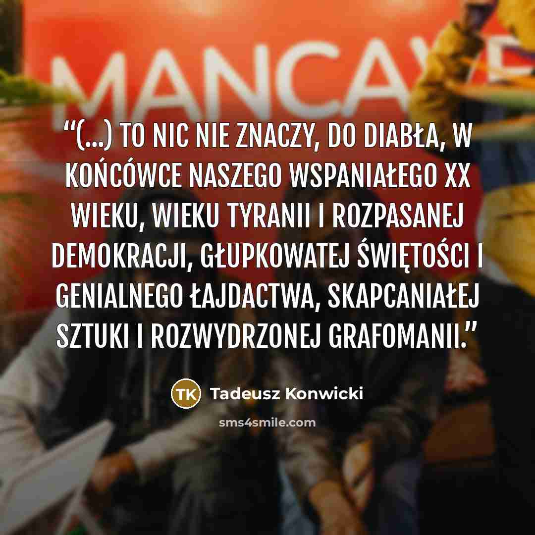 “(...) to nic nie znaczy, do diabła, w końcówce naszego wspaniałego XX wieku, wieku tyranii i rozpasanej demokracji, głupkowatej świętości i genialnego łajdactwa, skapcaniałej sztuki i rozwydrzonej grafomanii.” quote by Tadeusz Konwicki