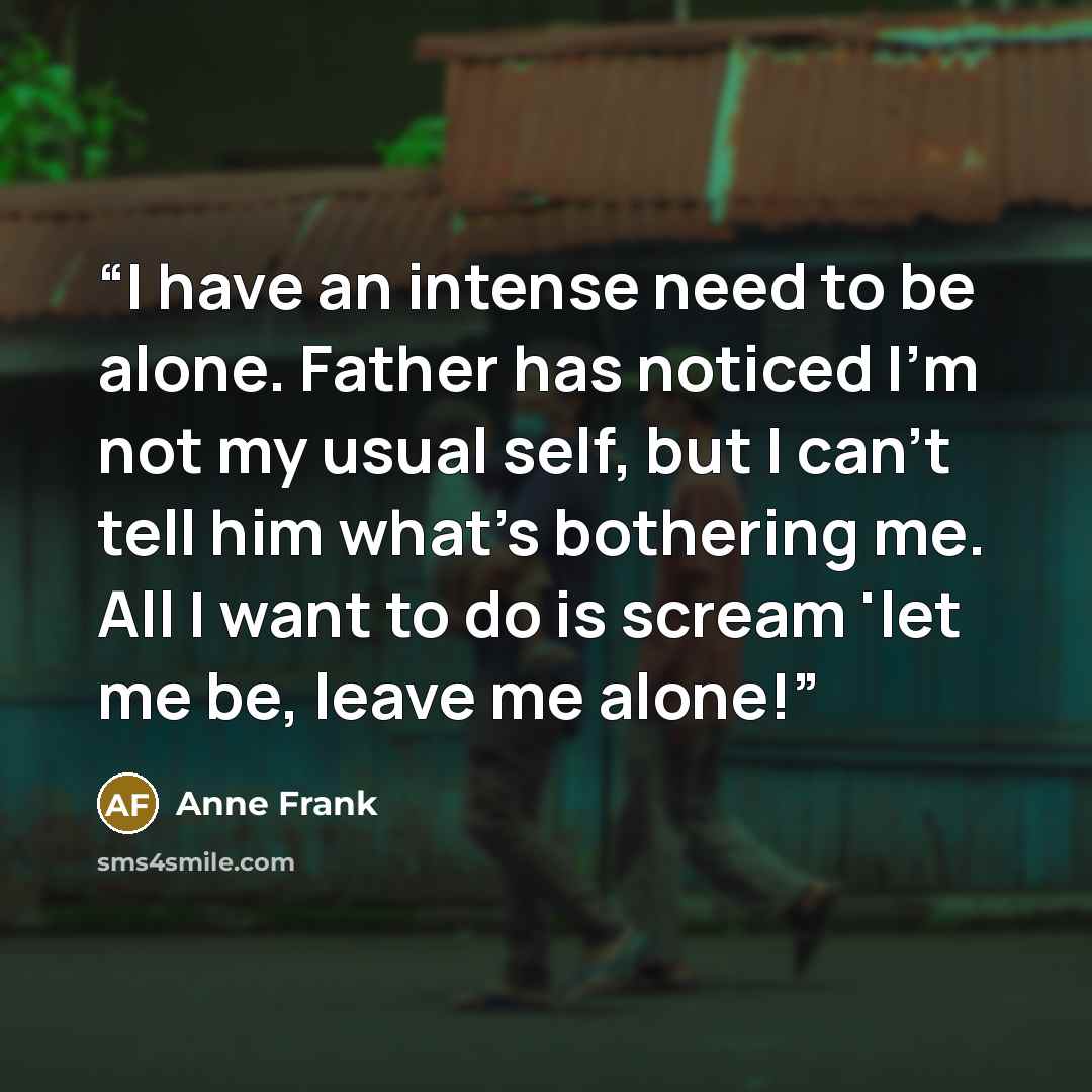 “I have an intense need to be alone. Father has noticed I'm not my usual self, but I can't tell him what's bothering me. All I want to do is scream 'let me be, leave me alone!” quote by anne frank