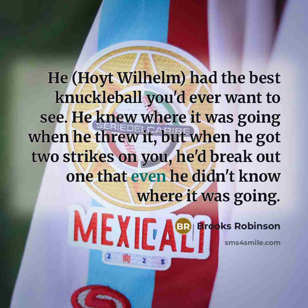 “He (Hoyt Wilhelm) had the best knuckleball you'd ever want to see. He knew where it was going when he threw it, but when he got two strikes on you, he'd break out one that even he didn't know where it was going.” quote by Brooks Robinson