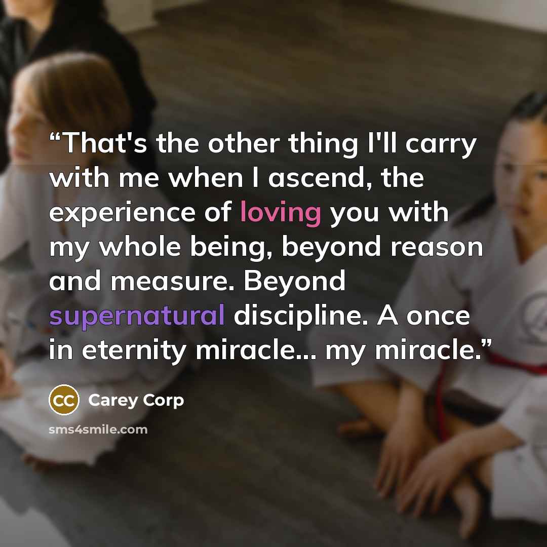 “That's the other thing I'll carry with me when I ascend, the experience of loving you with my whole being, beyond reason and measure. Beyond supernatural discipline. A once in eternity miracle... my miracle.” quote by Carey Corp