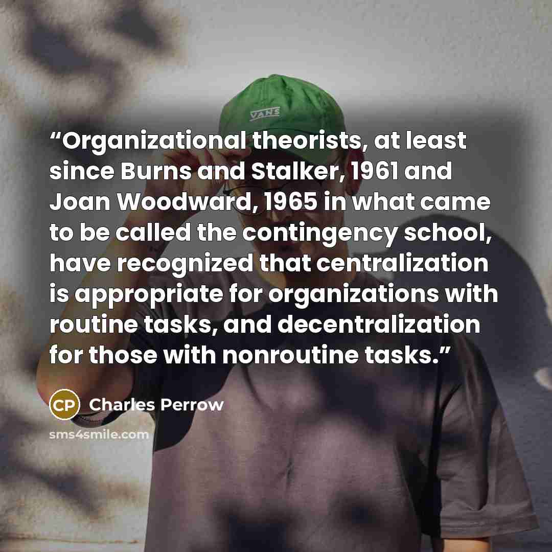“Organizational theorists, at least since Burns and Stalker, 1961 and Joan Woodward, 1965 in what came to be called the contingency school, have recognized that centralization is appropriate for organizations with routine tasks, and decentralization for those with nonroutine tasks.” quote by Charles Perrow