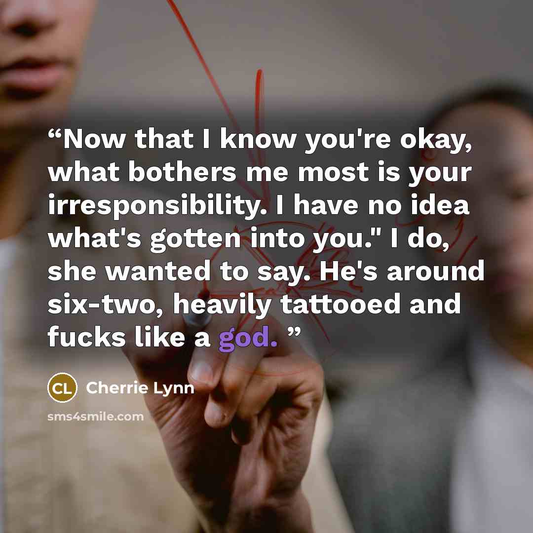 “Now that I know you're okay, what bothers me most is your irresponsibility. I have no idea what's gotten into you." I do, she wanted to say. He's around six-two, heavily tattooed and fucks like a god.” quote by Cherrie Lynn