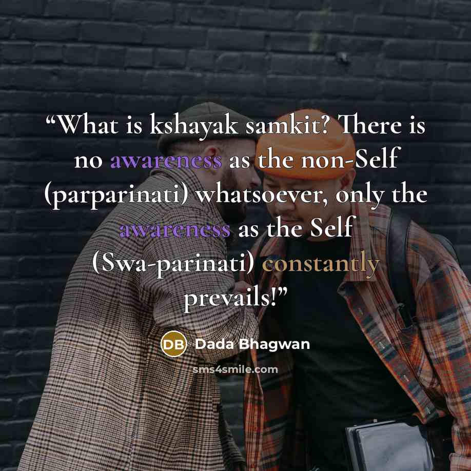 “What is kshayak samkit? There is no awareness as the non-Self (parparinati) whatsoever, only the awareness as the Self (Swa-parinati) constantly prevails!” quote by Dada Bhagwan