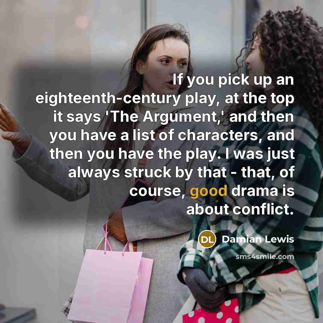 “If you pick up an eighteenth-century play, at the top it says 'The Argument,' and then you have a list of characters, and then you have the play. I was just always struck by that - that, of course, good drama is about conflict.” quote by Damian Lewis