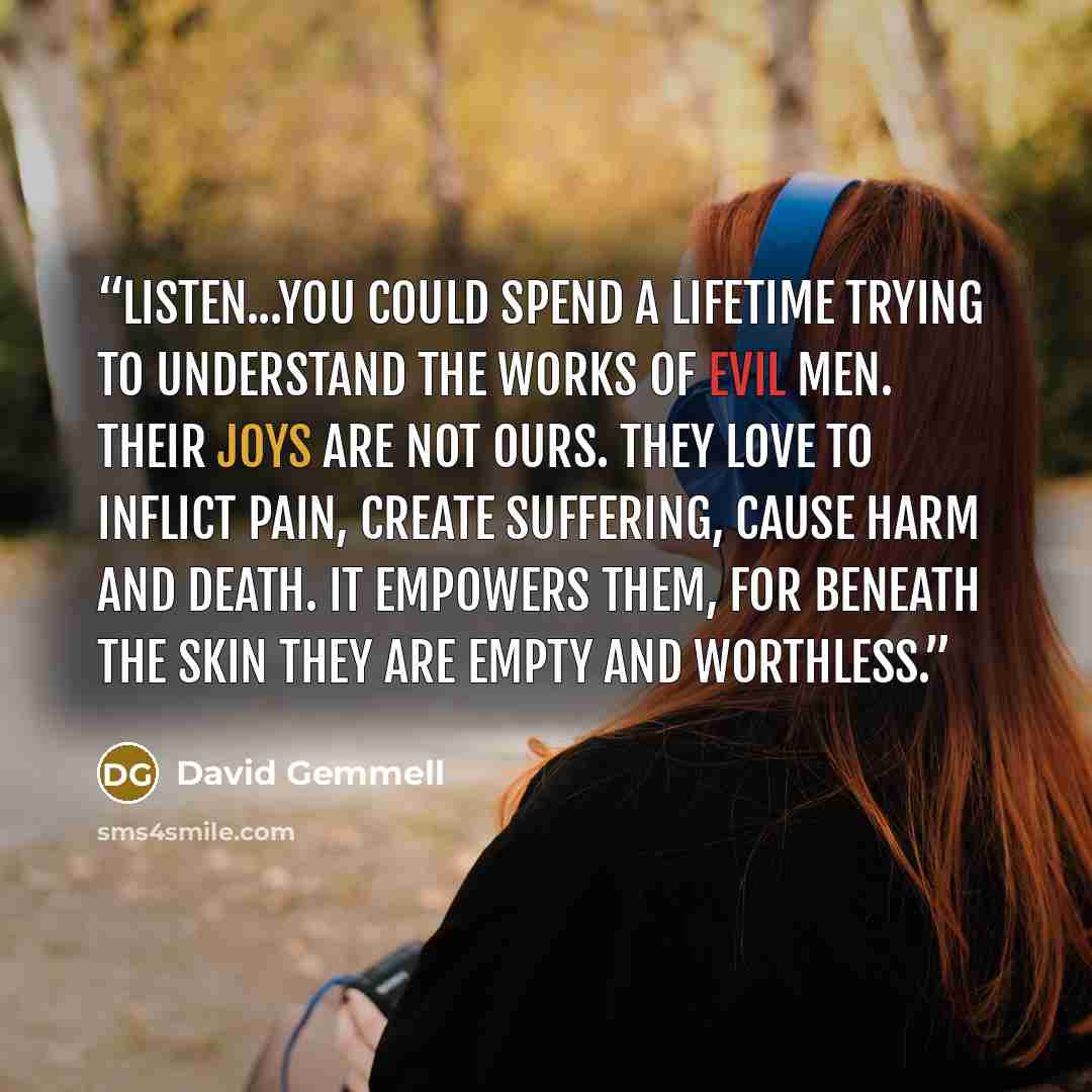 “Listen...You could spend a lifetime trying to understand the works of evil men. Their joys are not ours. They love to inflict pain, create suffering, cause harm and death. It empowers them, for beneath the skin they are empty and worthless.” quote by David Gemmell