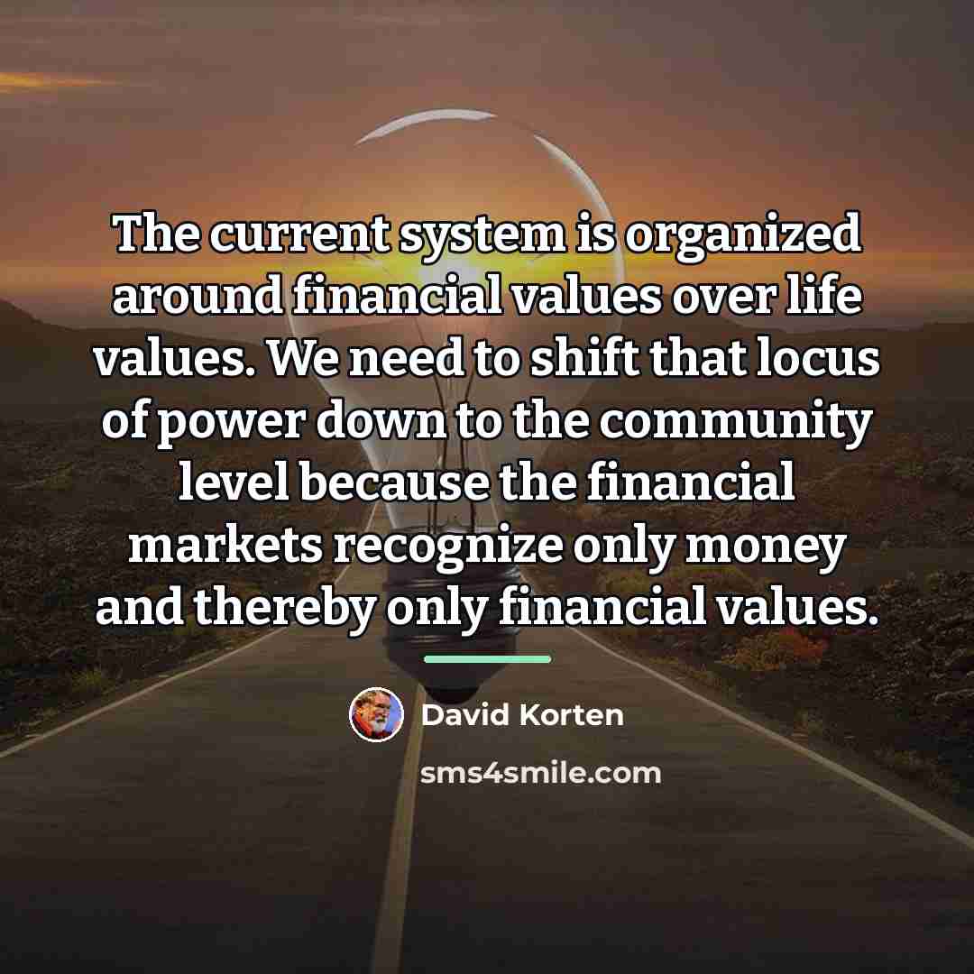 “The current system is organized around financial values over life…” quote by David Korten