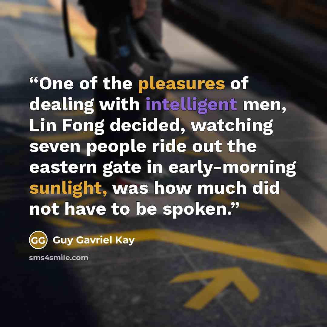 “One of the pleasures of dealing with intelligent men, Lin Fong decided, watching seven people ride out the eastern gate in early-morning sunlight, was how much did not have to be spoken.” quote by Guy Gavriel Kay