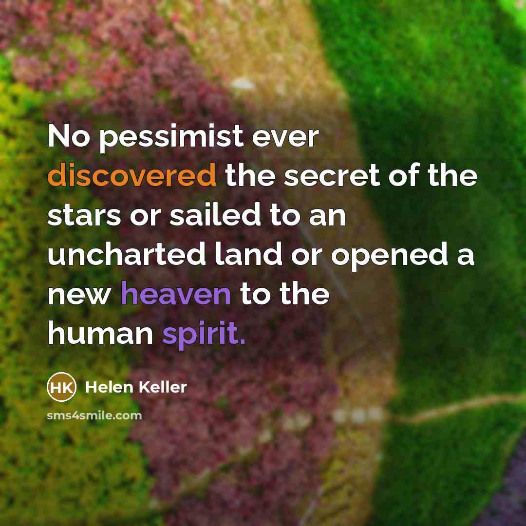 “No pessimist ever discovered the secret of the stars or sailed to an uncharted land or opened a new heaven to the human spirit.” quote by Helen Keller