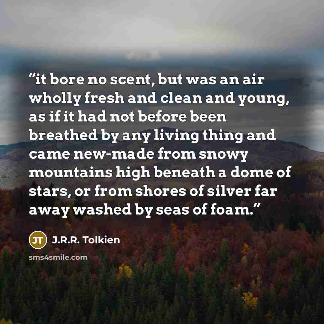 “it bore no scent, but was an air wholly fresh and clean and young, as if it had not before been breathed by any living thing and came new-made from snowy mountains high beneath a dome of stars, or from shores of silver far away washed by seas of foam.” quote by J.R.R. Tolkien