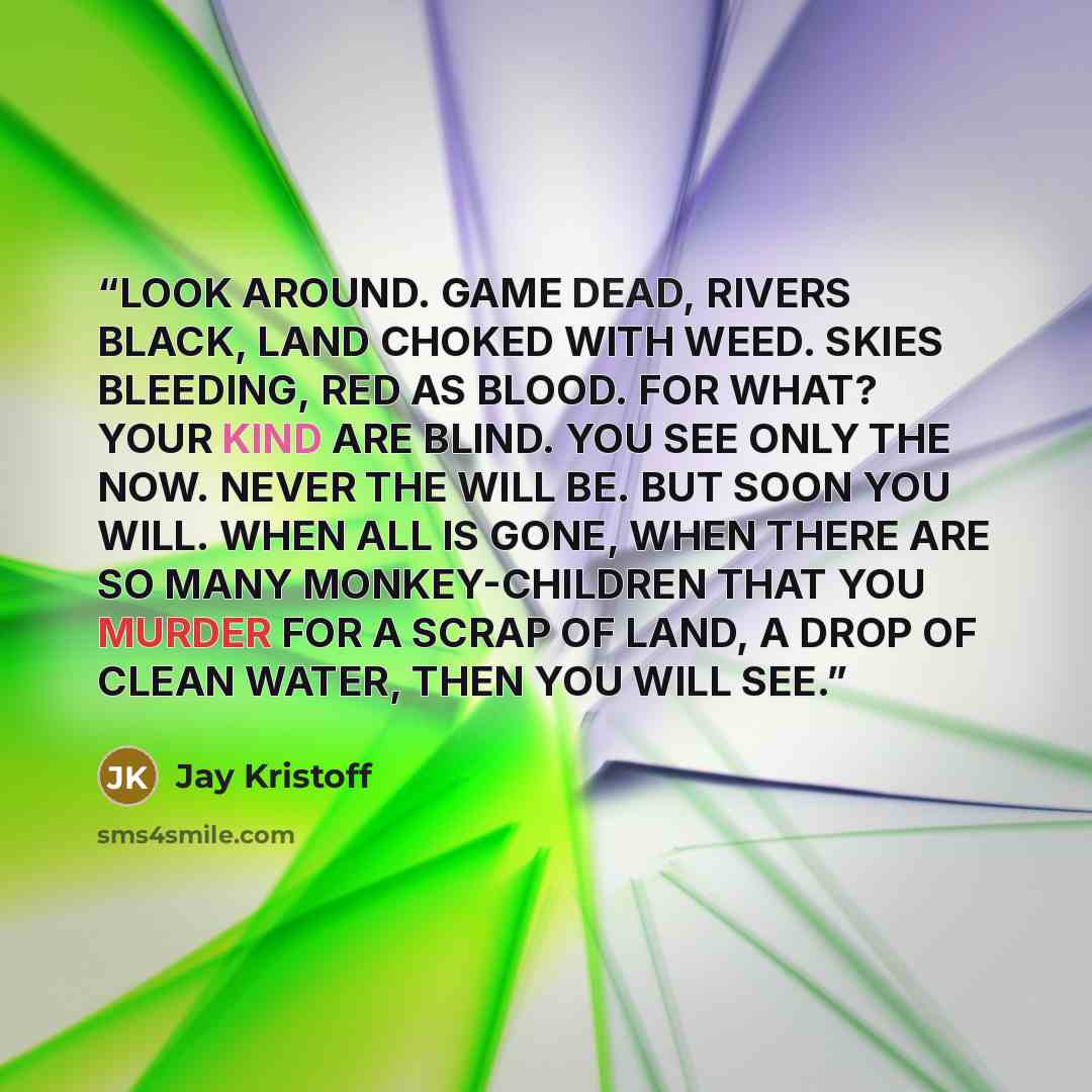 “LOOK AROUND. GAME DEAD, RIVERS BLACK, LAND CHOKED WITH WEED. SKIES BLEEDING, RED AS BLOOD. FOR WHAT? YOUR KIND ARE BLIND. YOU SEE ONLY THE NOW. NEVER THE WILL BE. BUT SOON YOU WILL. WHEN ALL IS GONE, WHEN THERE ARE SO MANY MONKEY-CHILDREN THAT YOU MURDER FOR A SCRAP OF LAND, A DROP OF CLEAN WATER…” quote by Jay Kristoff
