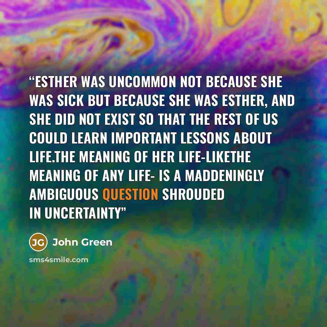 “Esther was uncommon not because she was sick but because she was Esther, and she did not exist so that the rest of us could learn Important Lessons about Life.The meaning of her life-likethe meaning of any life- is a maddeningly ambiguous question shrouded in uncertainty” quote by John Green