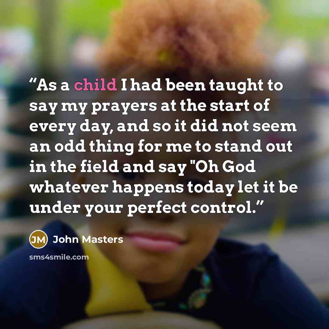 “As a child I had been taught to say my prayers at the start of every day, and so it did not seem an odd thing for me to stand out in the field and say "Oh God whatever happens today let it be under your perfect control.” quote by John Masters
