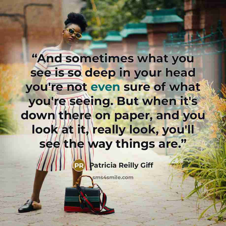 “And sometimes what you see is so deep in your head you're not even sure of what you're seeing. But when it's down there on paper, and you look at it, really look, you'll see the way things are.” quote by Patricia Reilly Giff