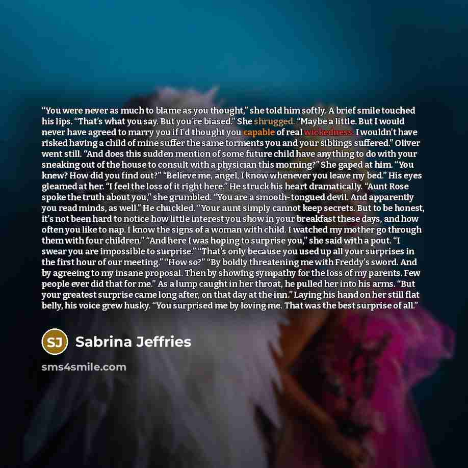 “You were never as much to blame as you thought,” she told him softly. A brief smile touched his lips. “That’s what you say. But you’re biased.” She shrugged. “Maybe a little. But I would never have agreed to marry you if I’d thought you capable of real wickedness. I wouldn’t have risked having a…” quote by Sabrina Jeffries