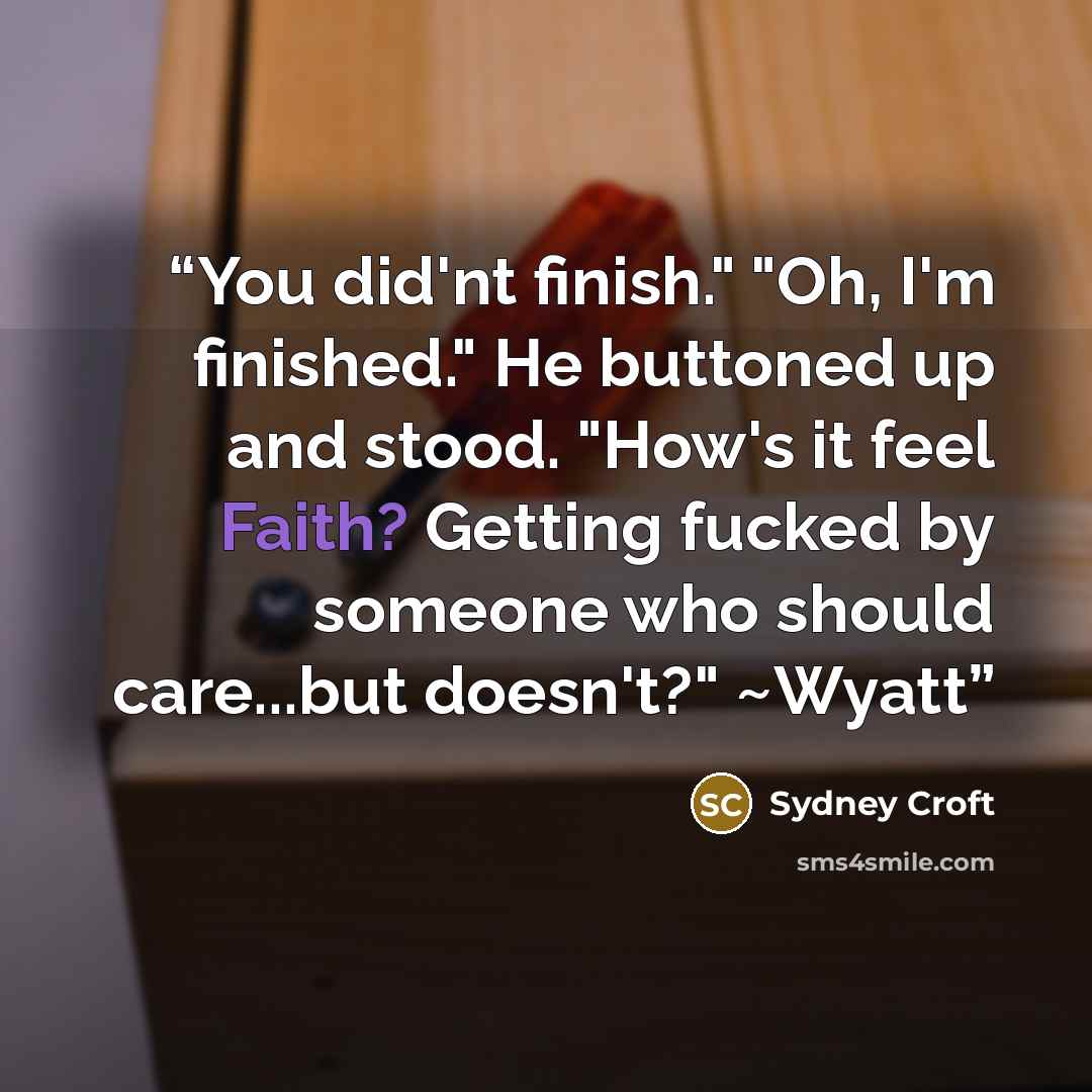 “You did'nt finish." "Oh, I'm finished." He buttoned up and stood. "How's it feel Faith? Getting fucked by someone who should care...but doesn't?" ~Wyatt” quote by Sydney Croft