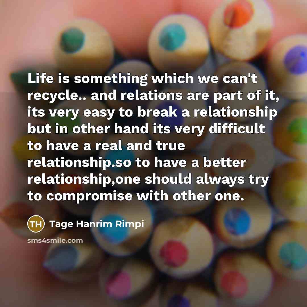 “Life is something which we can't recycle.. and relations are part of it, its very easy to break a relationship but in other hand its very difficult to have a real and true relationship.so to have a better relationship,one should always try to compromise with other one.” quote by Tage Hanrim Rimpi