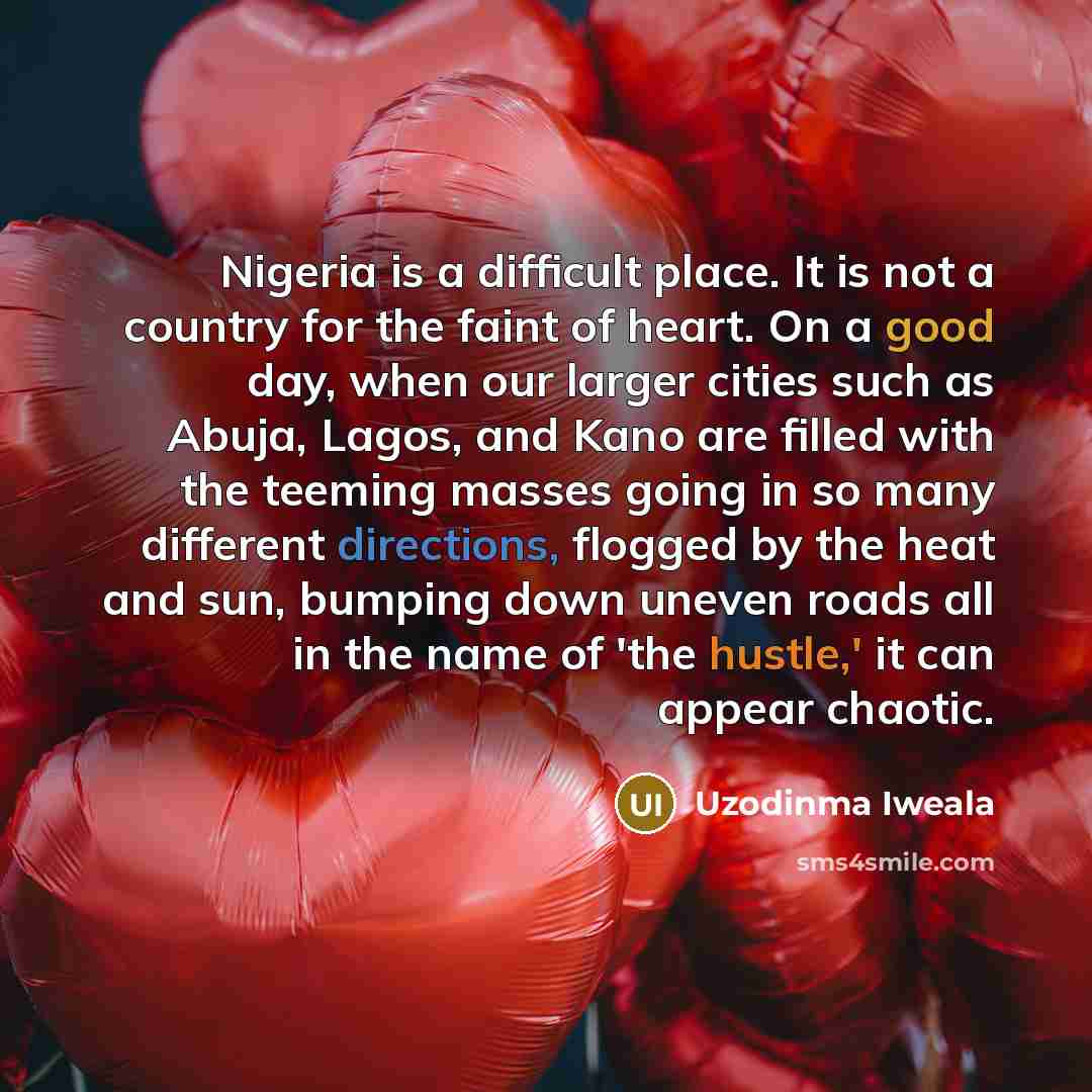 “Nigeria is a difficult place. It is not a country for the faint of heart. On a good day, when our larger cities such as Abuja, Lagos, and Kano are filled with the teeming masses going in so many different directions, flogged by the heat and sun, bumping down uneven roads all in the name of 'the…” quote by Uzodinma Iweala