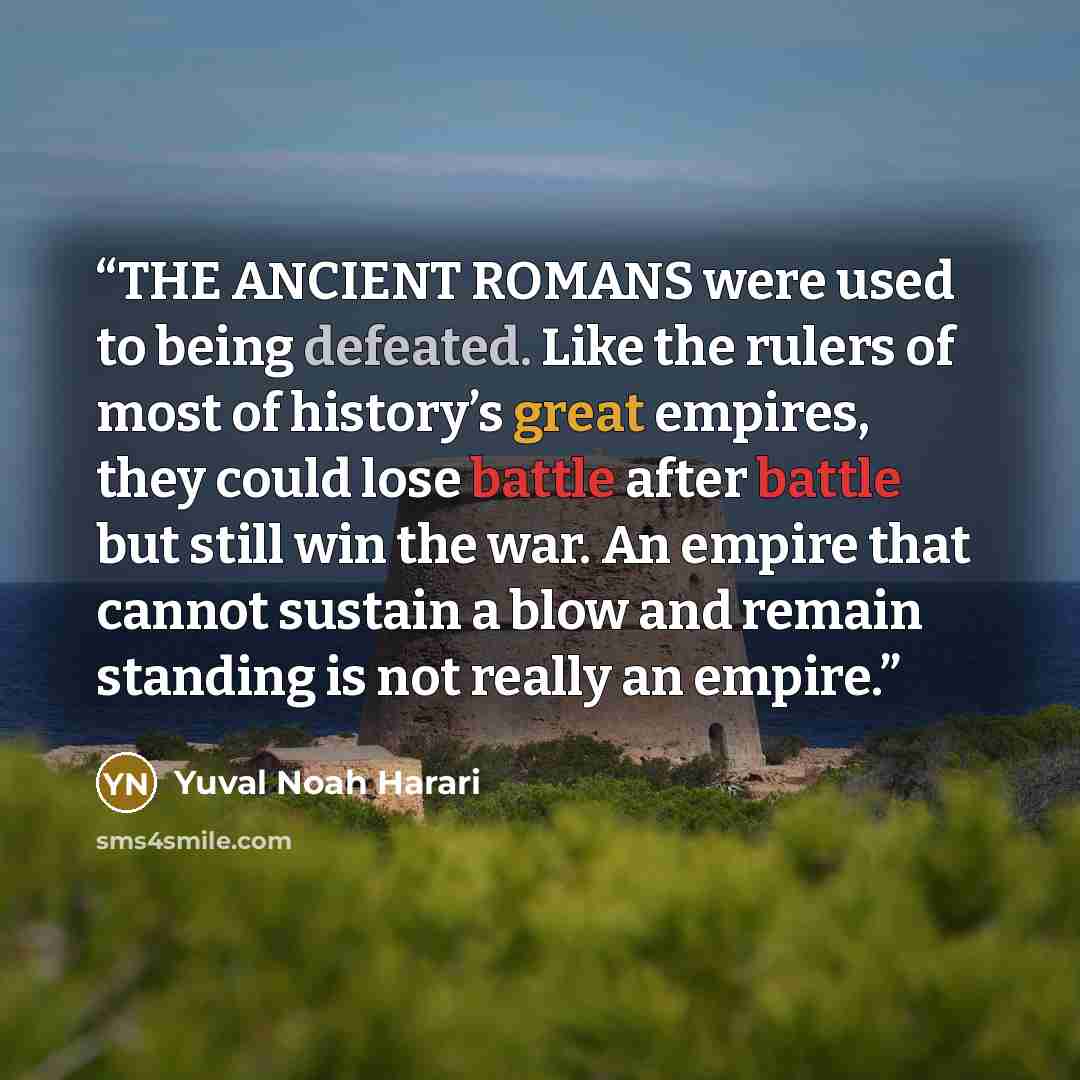 “THE ANCIENT ROMANS were used to being defeated. Like the rulers of most of history’s great empires, they could lose battle after battle but still win the war. An empire that cannot sustain a blow and remain standing is not really an empire.” quote by Yuval Noah Harari