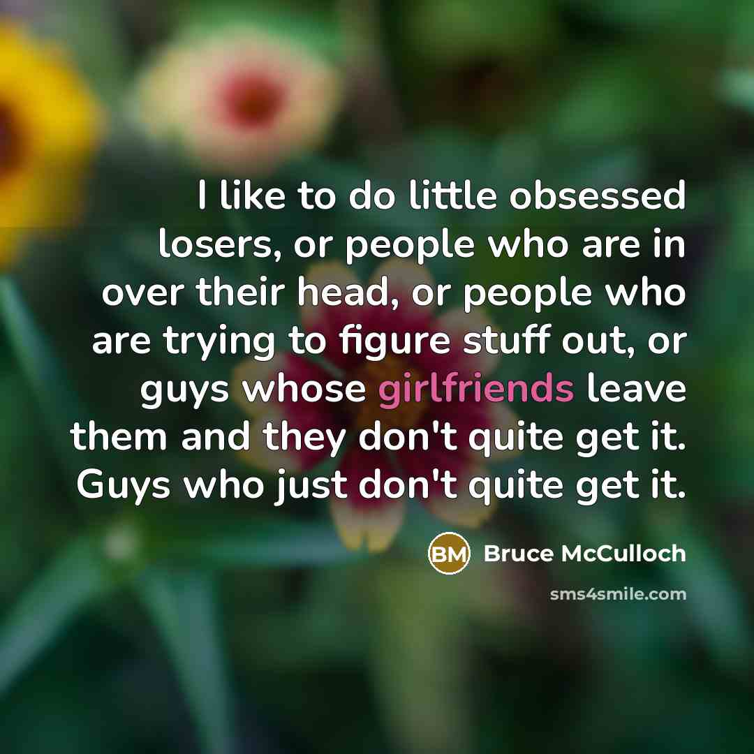 “I like to do little obsessed losers, or people who are in over their head, or people who are trying to figure stuff out, or guys whose girlfriends leave them and they don't quite get it. Guys who just don't quite get it.” quote by Bruce McCulloch