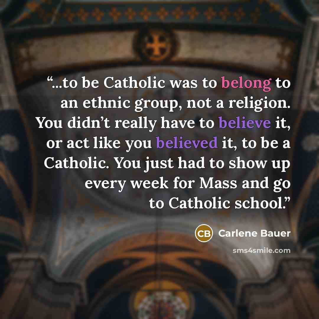 “...to be Catholic was to belong to an ethnic group, not a religion. You didn’t really have to believe it, or act like you believed it, to be a Catholic. You just had to show up every week for Mass and go to Catholic school.” quote by Carlene Bauer