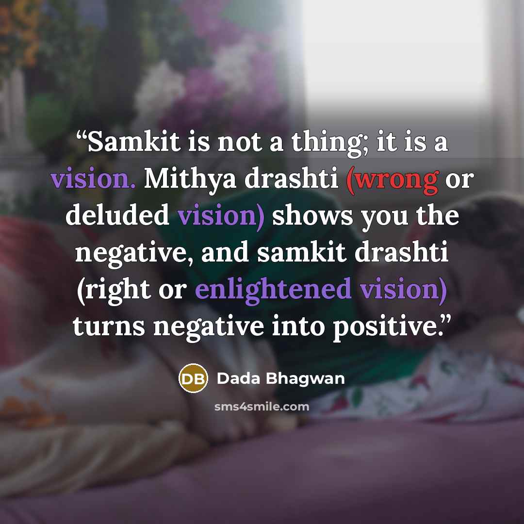 “Samkit is not a thing; it is a vision. Mithya drashti (wrong or deluded vision) shows you the negative, and samkit drashti (right or enlightened vision) turns negative into positive.” quote by Dada Bhagwan