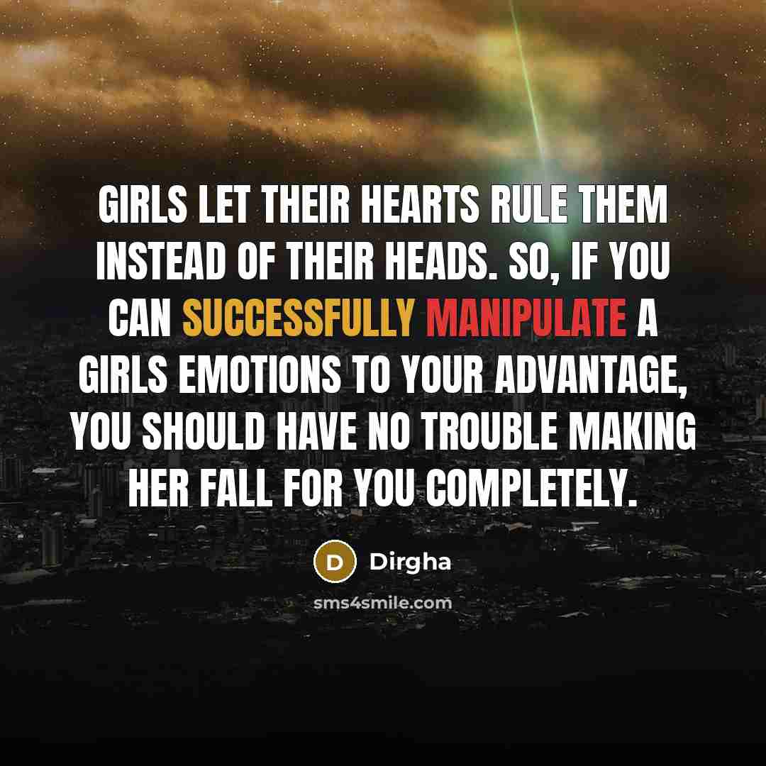 “Girls let their hearts rule them instead of their heads. So, if you can successfully manipulate a girls emotions to your advantage, you should have no trouble making her fall for you completely.” quote by Dirgha