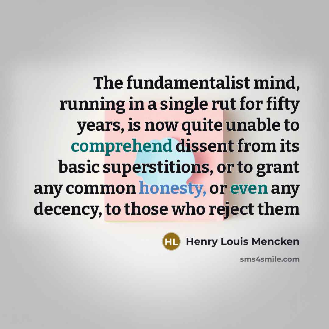 “The fundamentalist mind, running in a single rut for fifty years, is now quite unable to comprehend dissent from its basic superstitions, or to grant any common honesty, or even any decency, to those who reject them” quote by Henry Louis Mencken