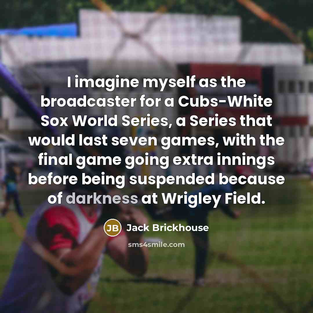 “I imagine myself as the broadcaster for a Cubs-White Sox World Series, a Series that would last seven games, with the final game going extra innings before being suspended because of darkness at Wrigley Field.” quote by Jack Brickhouse