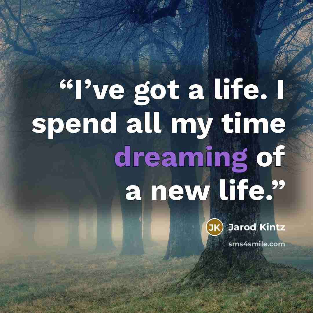“I’ve got a life. I spend all my time dreaming of a new life.” quote by Jarod Kintz