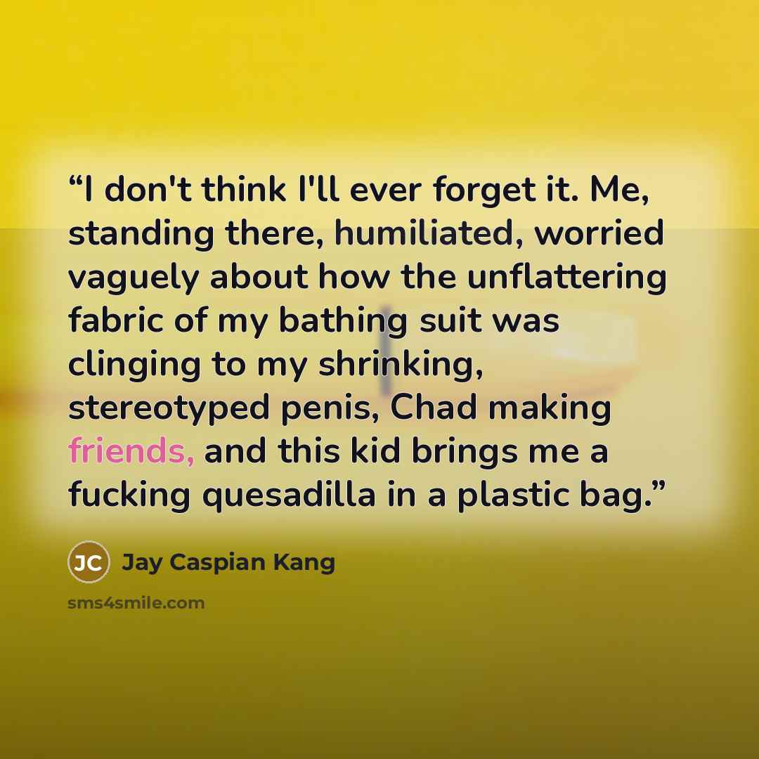 “I don't think I'll ever forget it. Me, standing there, humiliated, worried vaguely about how the unflattering fabric of my bathing suit was clinging to my shrinking, stereotyped penis, Chad making friends, and this kid brings me a fucking quesadilla in a plastic bag.” quote by Jay Caspian Kang