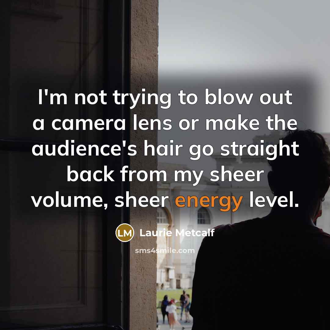 “I'm not trying to blow out a camera lens or make the audience's hair go straight back from my sheer volume, sheer energy level.” quote by Laurie Metcalf