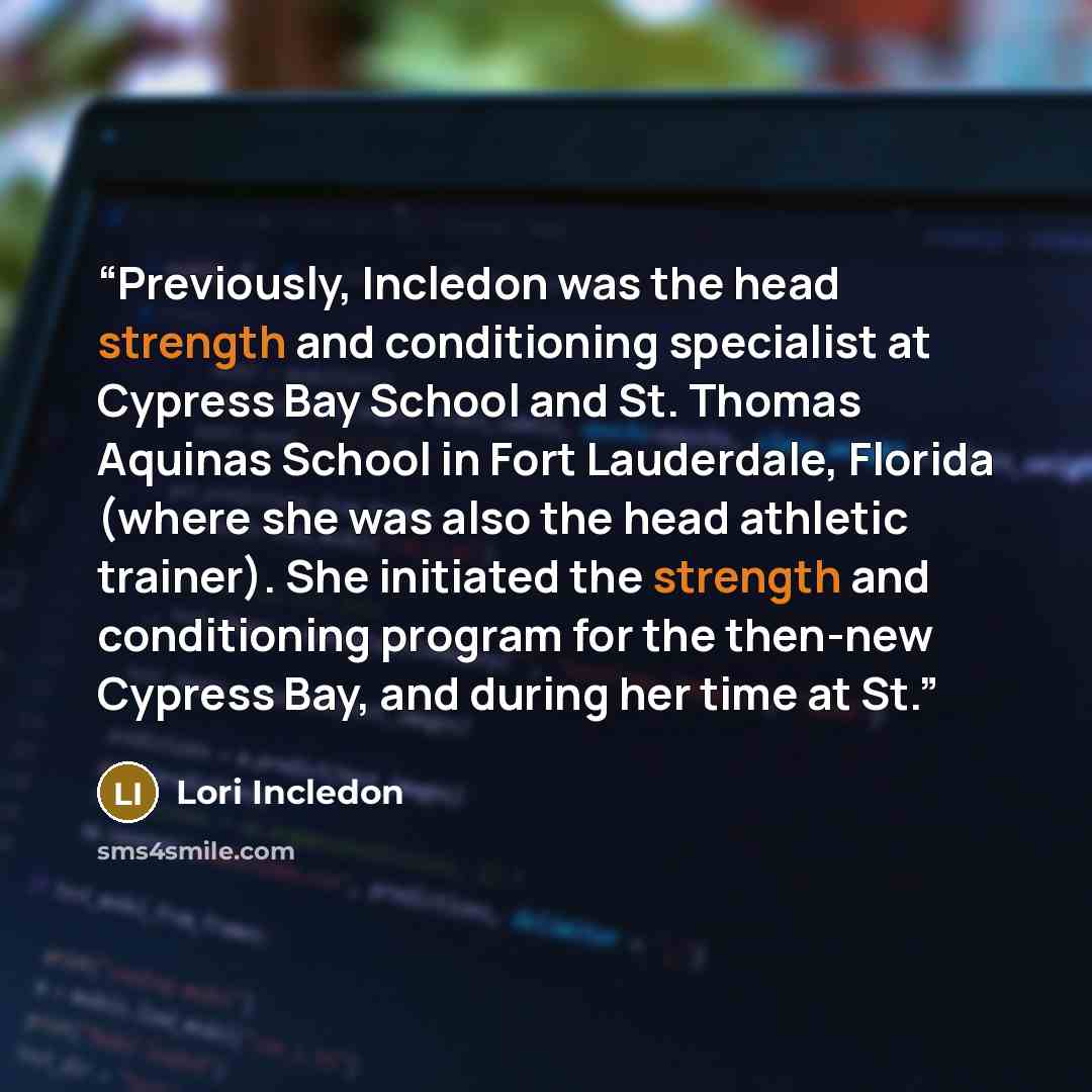 “Previously, Incledon was the head strength and conditioning specialist at Cypress Bay School and St. Thomas Aquinas School in Fort Lauderdale, Florida (where she was also the head athletic trainer). She initiated the strength and conditioning program for the then-new Cypress Bay, and during her…” quote by Lori Incledon