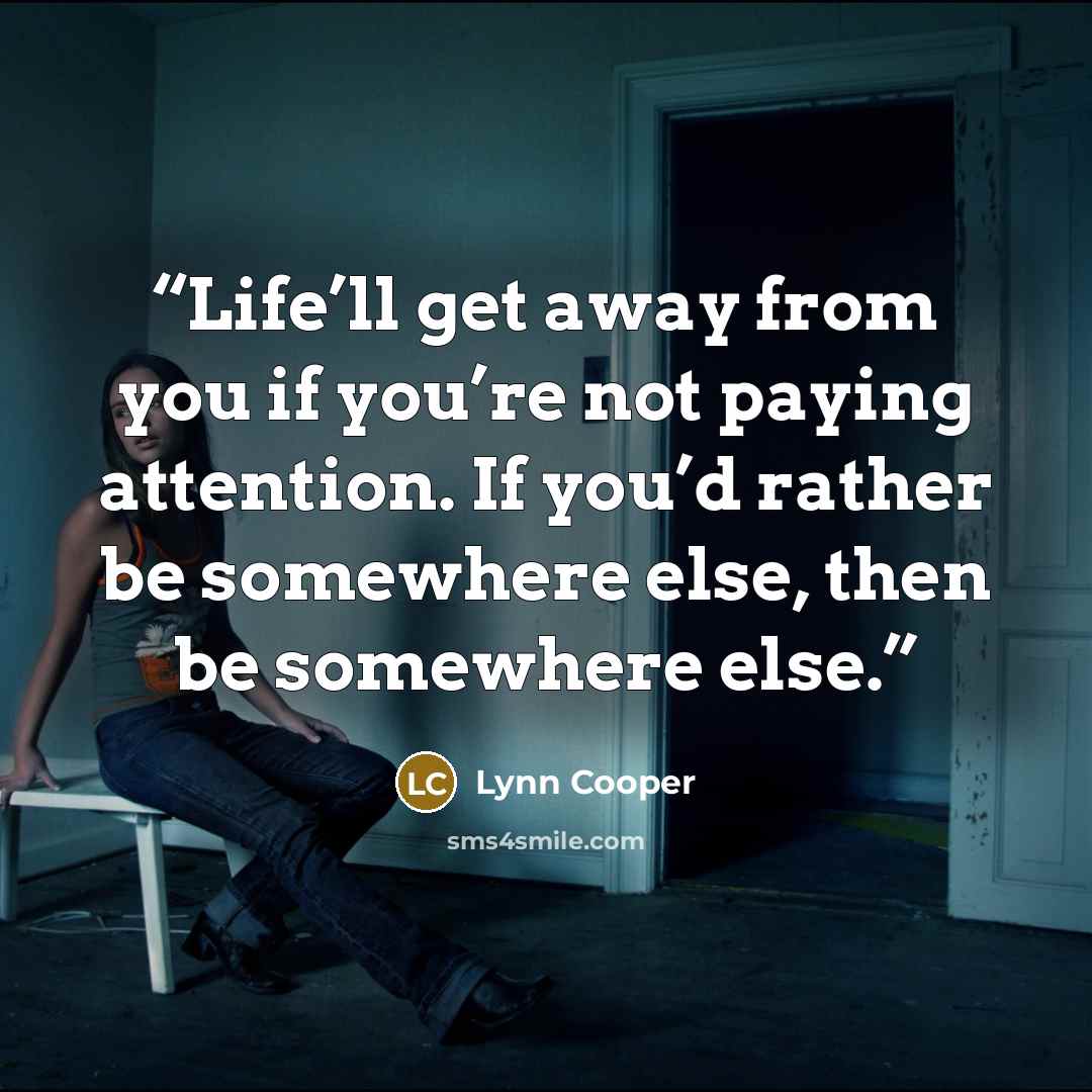 “Life’ll get away from you if you’re not paying attention. If you’d rather be somewhere else, then be somewhere else.” quote by Lynn Cooper